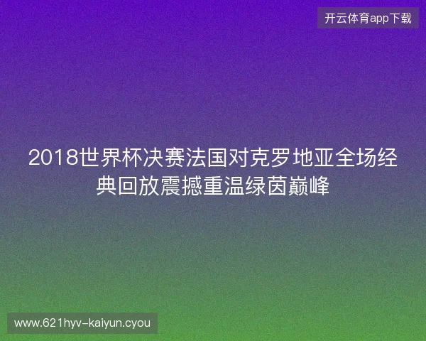 2018世界杯决赛法国对克罗地亚全场经典回放震撼重温绿茵巅峰