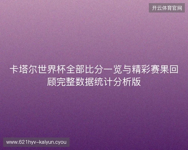 卡塔尔世界杯全部比分一览与精彩赛果回顾完整数据统计分析版